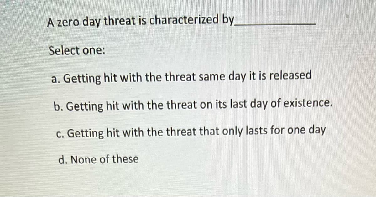 A zero day threat is characterized by
Select one:
a. Getting hit with the threat same day it is released
b. Getting hit with the threat on its last day of existence.
c. Getting hit with the threat that only lasts for one day
d. None of these
