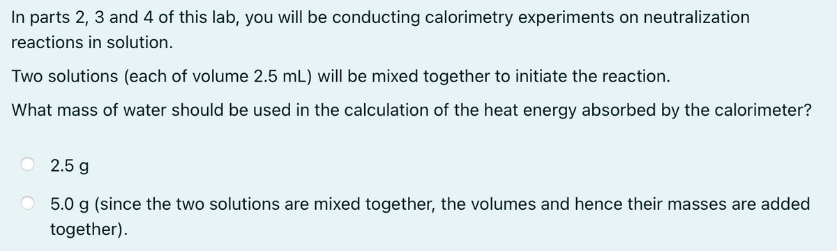 In parts 2, 3 and 4 of this lab, you will be conducting calorimetry experiments on neutralization
reactions in solution.
Two solutions (each of volume 2.5 mL) will be mixed together to initiate the reaction.
What mass of water should be used in the calculation of the heat energy absorbed by the calorimeter?
2.5 g
5.0 g (since the two solutions are mixed together, the volumes and hence their masses are added
together).