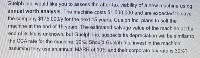Guelph Inc. would like you to assess the after-tax viability of a new machine using
annual worth analysis. The machine costs $1,000,000 and are expected to save
the company $175,000/y for the next 15 years. Guelph Inc. plans to sell the
machine at the end of 15 years. The estimated salvage value of the machine at the
end of its life is unknown, but Guelph Inc. suspects its depreciation will be similar to
the CCA rate for the machine: 20%. Should Guelph Inc. invest in the machine,
assuming they use an annual MARR of 10% and their corporate tax rate is 30%?