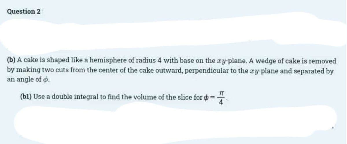 Question 2
(b) A cake is shaped like a hemisphere of radius 4 with base on the xy-plane. A wedge of cake is removed
by making two cuts from the center of the cake outward, perpendicular to the xy-plane and separated by
an angle of o.
IT
(b1) Use a double integral to find the volume of the slice for p =
4