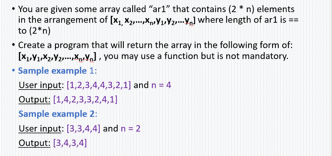• You are given some array called "ar1" that contains (2 * n) elements
in the arrangement of [x, X,...XYuY2] where length of ar1 is
to (2*n)
• Create a program that will return the array in the following form of:
[X1,Y1,X2Y2XVn], you may use a function but is not mandatory.
Sample example 1:
User input: [1,2,3,4,4,3,2,1] and n = 4
Output: [1,4,2,3,3,2,4,1]|
Sample example 2:
User input: [3,3,4,4] and n = 2
Output: [3,4,3,4]
