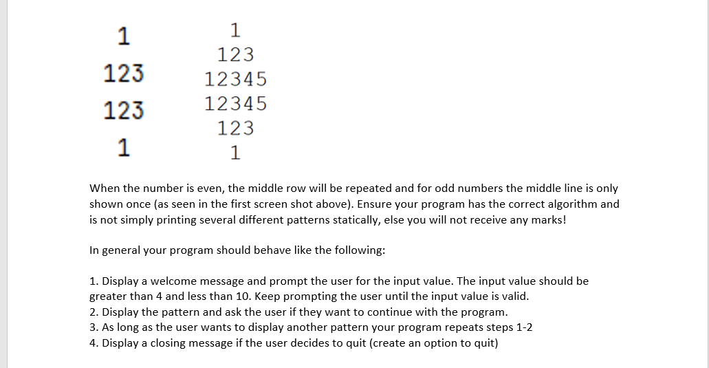 1
1
123
123
12345
12345
123
123
1
1
When the number is even, the middle row will be repeated and for odd numbers the middle line is only
shown once (as seen in the first screen shot above). Ensure your program has the correct algorithm and
is not simply printing several different patterns statically, else you will not receive any marks!
In general your program should behave like the following:
1. Display a welcome message and prompt the user for the input value. The input value should be
greater than 4 and less than 10. Keep prompting the user until the input value is valid.
2. Display the pattern and ask the user if they want to continue with the program.
3. As long as the user wants to display another pattern your program repeats steps 1-2
4. Display a closing message if the user decides to quit (create an option to quit)
