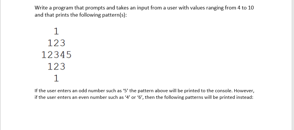 Write a program that prompts and takes an input from a user with values ranging from 4 to 10
and that prints the following pattern(s):
1
123
12345
123
1
If the user enters an odd number such as '5' the pattern above will be printed to the console. However,
if the user enters an even number such as 4' or '6', then the following patterns will be printed instead:
