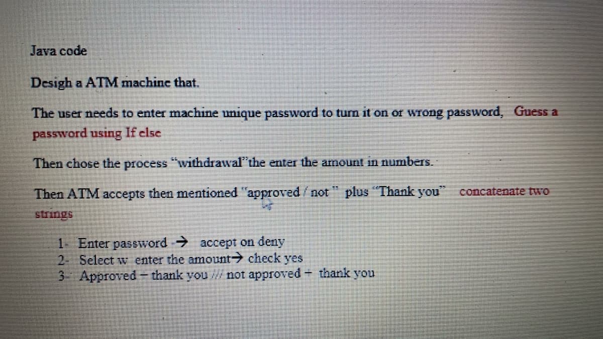 Java code
Desigh a ATM machine that.
The user needs to enter machine unique pasSword to turn it on or wrong paSsword, Guess a
password using If clse
Then chose the process "withdrawal"the enter the arnount in numbers.
Then ATM accepts then mentioned "approved/not " plus "Thank you" concatenate two
1 Enter password accept on deny
2- Select w enter the amount check yes
3 Approved – thank you / not approved
-thank you
