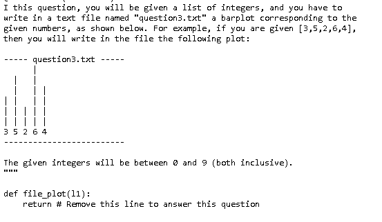 I this question, you will be given a list of integers, and you have to
write in a text file named "question3.txt" a barplot corresponding to the
given numbers, as shown below. For example, if you are given [3,5,2,6,4],
then you will write in the file the following plot:
question3.txt
35264
The given integers will be between 0 and 9 (both inclusive).
def file_plot (11):
return # Remove this line to answer this question
