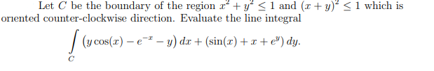 Let C be the boundary of the region x° + y° <1 and (r + y) < 1 which is
oriented counter-clockwise direction. Evaluate the line integral
| (y cos(x) – e - y) dæ + (sin(æ) + x + e") dy.

