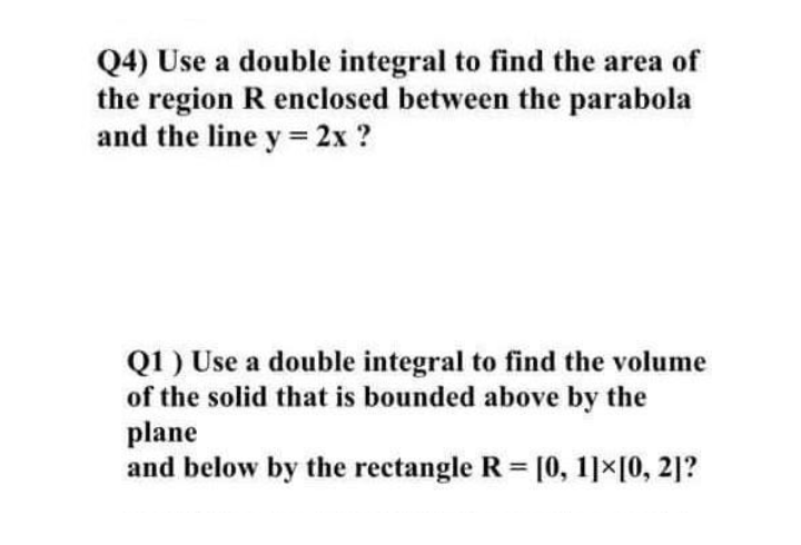 Q4) Use a double integral to find the area of
the region R enclosed between the parabola
and the line y= 2x ?
Q1 ) Use a double integral to find the volume
of the solid that is bounded above by the
plane
and below by the rectangle R = [0, 1]x[0, 2]?
