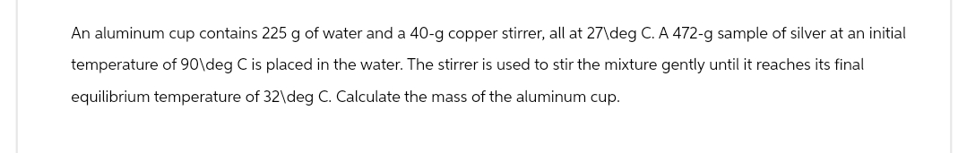 An aluminum cup contains 225 g of water and a 40-g copper stirrer, all at 27\deg C. A 472-g sample of silver at an initial
temperature of 90\deg C is placed in the water. The stirrer is used to stir the mixture gently until it reaches its final
equilibrium temperature of 32\deg C. Calculate the mass of the aluminum cup.