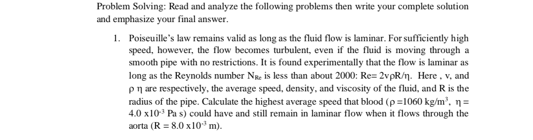 Problem Solving: Read and analyze the following problems then write your complete solution
and emphasize your final answer.
1. Poiseuille's law remains valid as long as the fluid flow is laminar. For sufficiently high
speed, however, the flow becomes turbulent, even if the fluid is moving through a
smooth pipe with no restrictions. It is found experimentally that the flow is laminar as
long as the Reynolds number NRe is less than about 2000: Re= 2vpR/n. Here , v, and
pn are respectively, the average speed, density, and viscosity of the fluid, and R is the
radius of the pipe. Calculate the highest average speed that blood (p=1060 kg/m³, ŋ=
4.0 x10-3 Pa s) could have and still remain in laminar flow when it flows through the
aorta (R = 8.0 x10-³ m).
