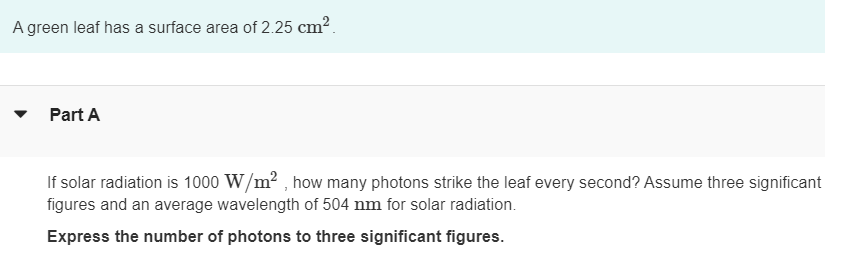 A green leaf has a surface area of 2.25 cm².
Part A
If solar radiation is 1000 W/m², how many photons strike the leaf every second? Assume three significant
figures and an average wavelength of 504 nm for solar radiation.
Express the number of photons to three significant figures.