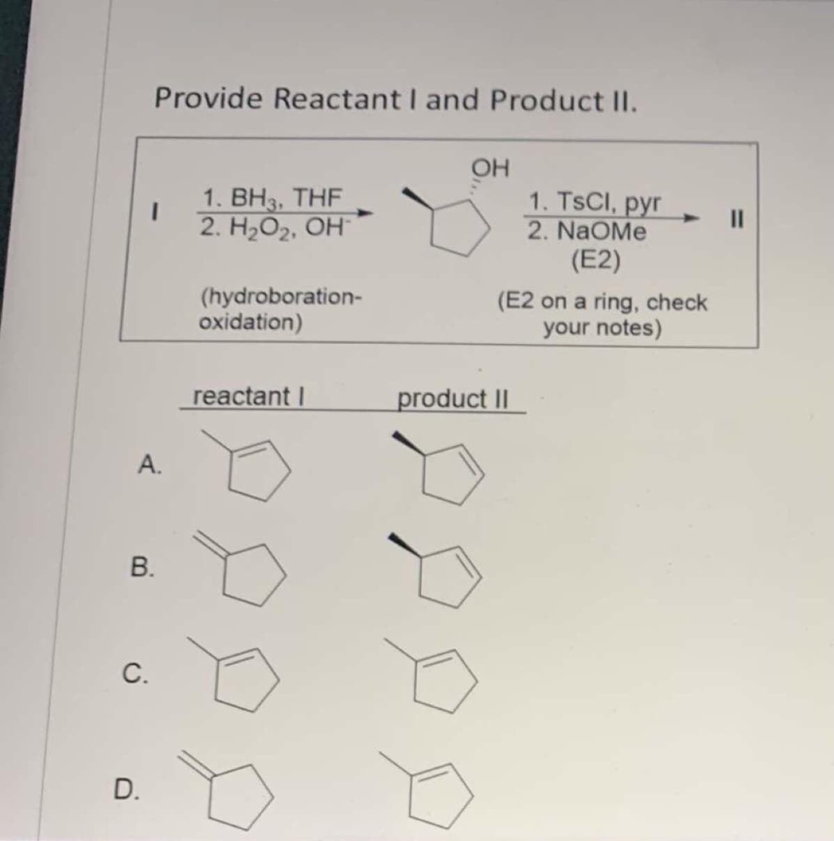 Provide Reactant I and Product II.
OH
1. TSCI, pyr
2. NaOMe
(E2)
1. ВНз. THF
2. Н,О, ОН"
II
(hydroboration-
oxidation)
(E2 on a ring, check
your notes)
reactant I
product II
А.
В.
С.
D.
A.
