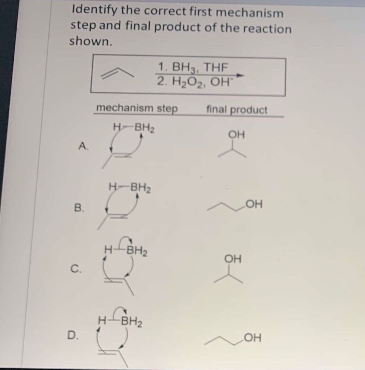 Identify the correct first mechanism
step and final product of the reaction
shown.
1. ВНз, THF
2. Н2О2, ОН"
mechanism step
final product
H-BH2
OH
А.
H-BH2
H-BH2
OH
C.
H-BH2
LBH2
D.
OH
B.
