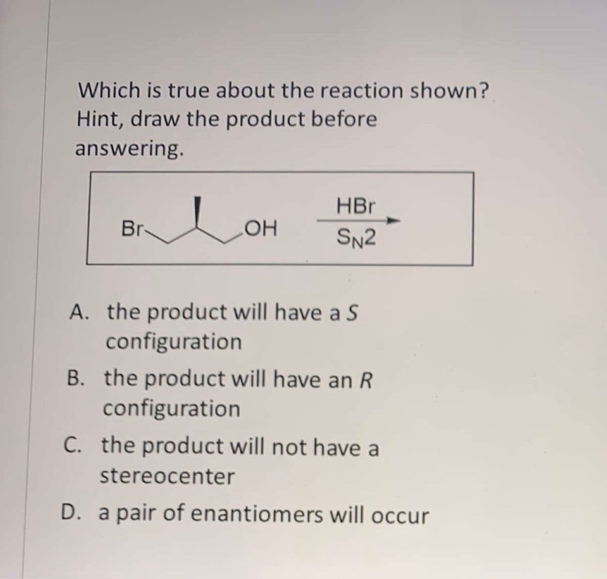 Which is true about the reaction shown?
Hint, draw the product before
answering.
HBr
Br
SN2
A. the product will have a S
configuration
B. the product will have an R
configuration
C. the product will not have a
stereocenter
D. a pair of enantiomers will occur
