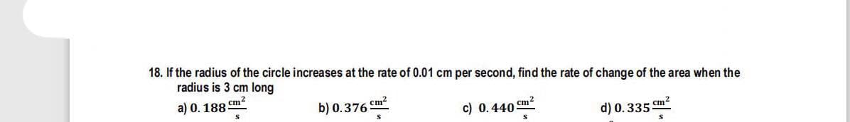 18. If the radius of the circle increases at the rate of 0.01 cm per second, find the rate of change of the area when the
radius is 3 cm long
cm?
a) 0. 188
b) 0.376 Cm?
c) 0.440 cm2
d) 0.335 cm2
