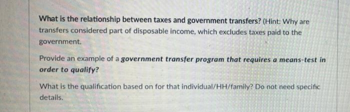 What is the relationship between taxes and government transfers? (Hint: Why are
transfers considered part of disposable income, which excludes taxes paid to the
government.
Provide an example of a government transfer program that requires a means-test in
order to qualify?
What is the qualification based on for that individual/HH/family? Do not need specific
details.
