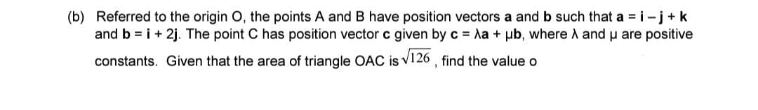 (b) Referred to the origin O, the points A and B have position vectors a and b such that a = i-j+k
and b = i + 2j. The point C has position vector c given by c = Aa + ub, where A and μ are positive
constants. Given that the area of triangle OAC is √126, find the value o