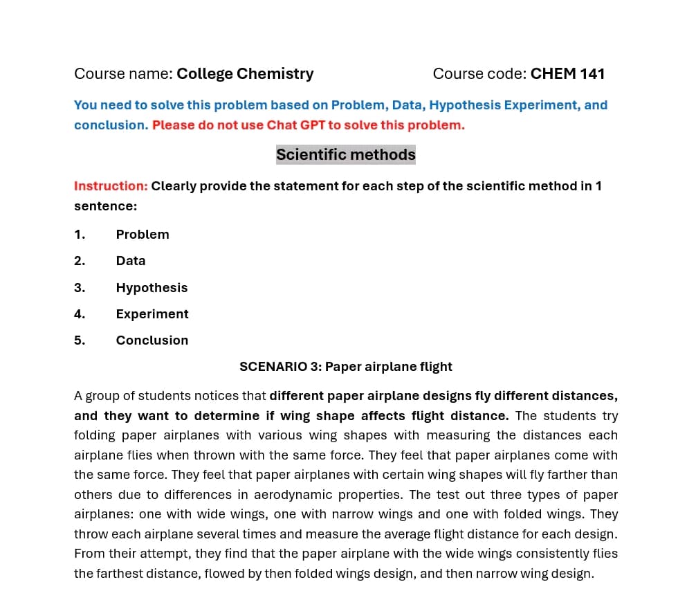 Course name: College Chemistry
Course code: CHEM 141
You need to solve this problem based on Problem, Data, Hypothesis Experiment, and
conclusion. Please do not use Chat GPT to solve this problem.
Scientific methods
Instruction: Clearly provide the statement for each step of the scientific method in 1
sentence:
1.
2.
Problem
5.
Data
3.
Hypothesis
4. Experiment
Conclusion
SCENARIO 3: Paper airplane flight
A group of students notices that different paper airplane designs fly different distances,
and they want to determine if wing shape affects flight distance. The students try
folding paper airplanes with various wing shapes with measuring the distances each
airplane flies when thrown with the same force. They feel that paper airplanes come with
the same force. They feel that paper airplanes with certain wing shapes will fly farther than
others due to differences in aerodynamic properties. The test out three types of paper
airplanes: one with wide wings, one with narrow wings and one with folded wings. They
throw each airplane several times and measure the average flight distance for each design.
From their attempt, they find that the paper airplane with the wide wings consistently flies
the farthest distance, flowed by then folded wings design, and then narrow wing design.