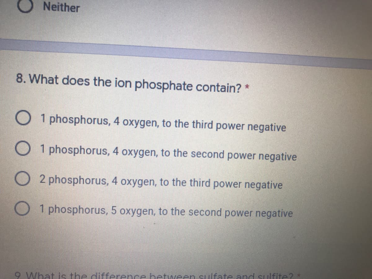 O Neither
8. What does the ion phosphate contain? *
O 1 phosphorus, 4 oxygen, to the third power negative
1 phosphorus, 4 oxygen, to the second power negative
O 2 phosphorus, 4 oxygen, to the third power negative
O 1 phosphorus, 5 oxygen, to the second power negative
9 What is the difference between sulfate and sulfite? *

