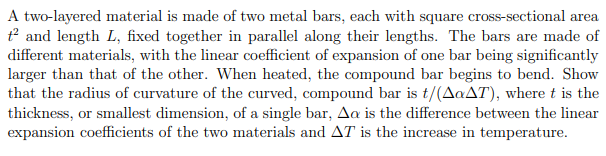 A two-layered material is made of two metal bars, each with square cross-sectional area
t² and length L, fixed together in parallel along their lengths. The bars are made of
different materials, with the linear coefficient of expansion of one bar being significantly
larger than that of the other. When heated, the compound bar begins to bend. Show
that the radius of curvature of the curved, compound bar is t/(AaAT), where t is the
thickness, or smallest dimension, of a single bar, Aa is the difference between the linear
expansion coefficients of the two materials and AT is the increase in temperature.