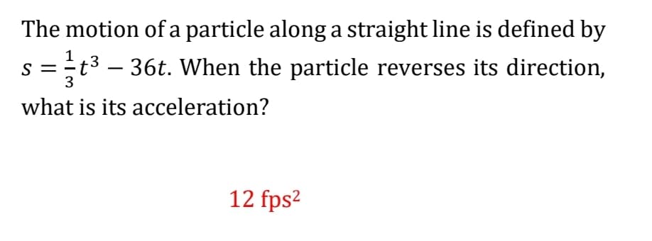 The motion ofa particle along a straight line is defined by
S =
3
t3 – 36t. When the particle reverses its direction,
-
what is its acceleration?
12 fps2
