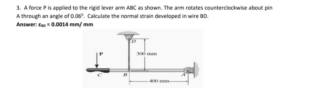 3. A force P is applied to the rigid lever arm ABC as shown. The arm rotates counterclockwise about pin
A through an angle of 0.06°. Calculate the normal strain developed in wire BD.
Answer: EBD = 0.0014 mm/ mm
It
D
300 mm
400 mm-
