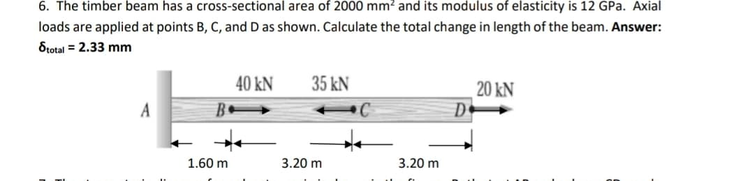 6. The timber beam has a cross-sectional area of 2000 mm? and its modulus of elasticity is 12 GPa. Axial
loads are applied at points B, C, and D as shown. Calculate the total change in length of the beam. Answer:
Stotal = 2.33 mm
40 kN
35 kN
20 kN
D
A
1.60 m
3.20 m
3.20 m
