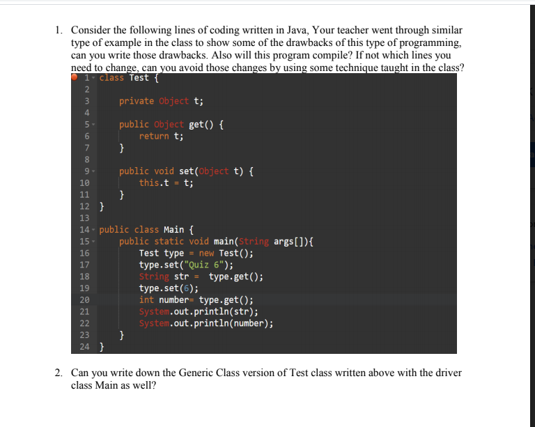 1. Consider the following lines of coding written in Java, Your teacher went through similar
type of example in the class to show some of the drawbacks of this type of programming,
can you write those drawbacks. Also will this program compile? If not which lines you
need to change, can you avoid those changes by using some technique taught in the class?
1 class Test {
private Object t;
3
4.
public Object get() {
return t;
}
5-
7
public void set(Object t) {
this.t = t;
}
9-
10
11
12 }
13
14 - public class Main {
public static void main(String args[]){
Test type = new Test();
type.set("Quiz 6");
String str = type.get();
type.set(6);
int number= type.get();
System.out.println(str);
System.out.println(number);
}
15
16
17
18
19
20
21
22
23
24 }
2. Can you write down the Generic Class version of Test class written above with the driver
class Main as well?

