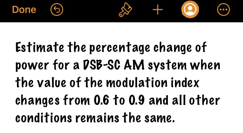Done
ER
+
8
Estimate the percentage
change of
power for a DSB-SC AM system when
the value of the modulation index
changes from 0.6 to 0.9 and all other
conditions remains the same.