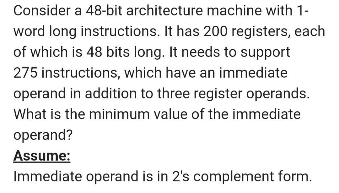 Consider a 48-bit architecture machine with 1-
word long instructions. It has 200 registers, each
of which is 48 bits long. It needs to support
275 instructions, which have an immediate
operand in addition to three register operands.
What is the minimum value of the immediate
operand?
Assume:
Immediate operand is in 2's complement form.
