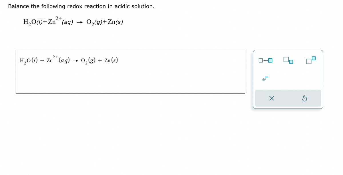 Balance the following redox reaction in acidic solution.
2+
H₂O(1)+Zn²+ (aq) →
2+
H₂O(1) + Zn²+ (aq)
O₂(g) + Zn(s)
O₂(g) + Zn (s)
ロ→ロ
e
X
8
Ś