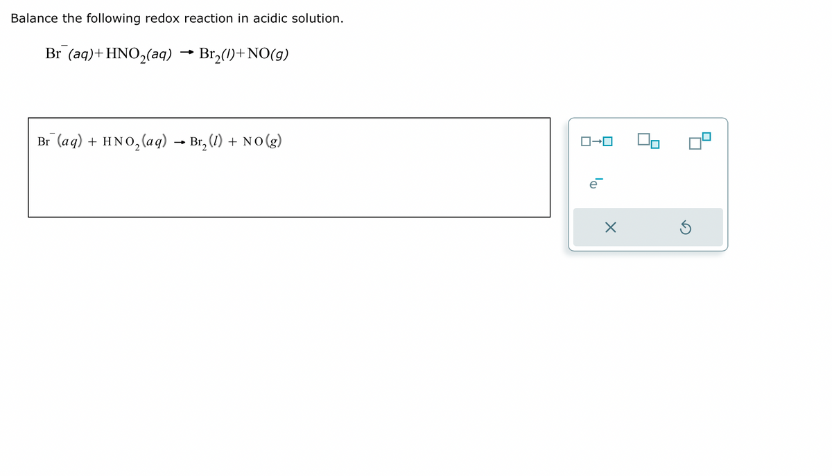 Balance the following redox reaction in acidic solution.
Br (aq) + HNO₂(aq) → Br₂(1) + NO(g)
Br (aq) + HNO₂ (aq) → Br₂ (1) + NO(g)
ロ→ロ
X
Ś