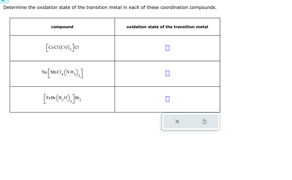 Determine the oxidation state of the transition metal in each of these coordination compounds.
compound
[CoCI (Co), ]CI
NGŨ NHẸ, (NH)
4
[Felte (11,0), Br
2
oxidation state of the transition metal
0
☐
0
×
Ś