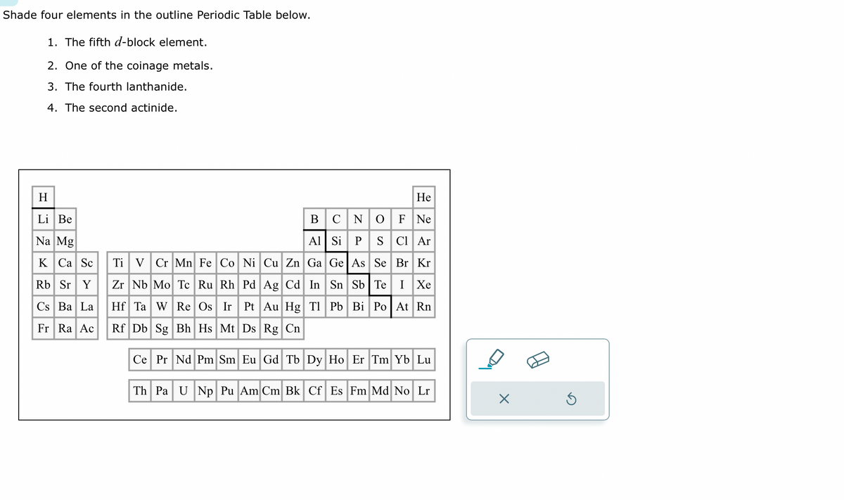 Shade four elements in the outline Periodic Table below.
1. The fifth d-block element.
2. One of the coinage metals.
3. The fourth lanthanide.
4. The second actinide.
H
Li Be
Na Mg
K Ca Sc
Rb Sr Y
Cs Ba La
Fr Ra Ac
He
BCN O F Ne
Al Si P S Cl Ar
Ti V Cr Mn Fe Co Ni Cu Zn Ga Ge As Se Br Kr
Zr Nb Mo Tc Ru Rh Pd Ag Cd In Sn Sb Te I Xe
Hf Ta W Re Os Ir Pt Au Hg Tl Pb Bi Po At Rn
Rf Db Sg Bh Hs Mt Ds Rg Cn
Ce Pr Nd Pm Sm Eu Gd Tb Dy Ho Er Tm Yb Lu
Th Pa U Np Pu Am Cm Bk Cf Es Fm Md No Lr
OA
X
Ś
