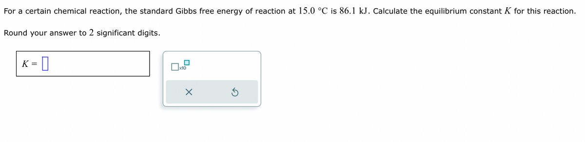 For a certain chemical reaction, the standard Gibbs free energy of reaction at 15.0 °C is 86.1 kJ. Calculate the equilibrium constant K for this reaction.
Round your answer to 2 significant digits.
K
=0
x10
X
Ś