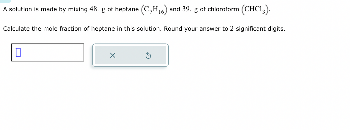 A solution is made by mixing 48. g of heptane (C₂H₁6) and 39.
Calculate the mole fraction of heptane in this solution. Round your answer to 2 significant digits.
1
×
of chloroform (CHC13).
3