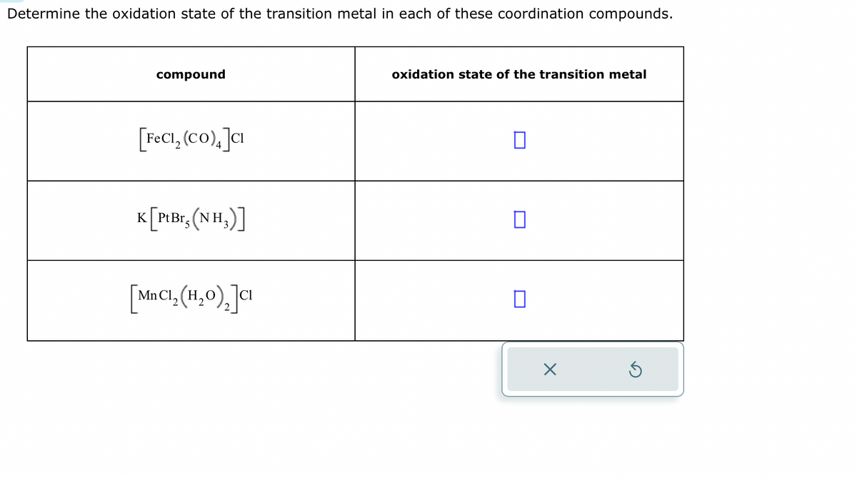 Determine the oxidation state of the transition metal in each of these coordination compounds.
compound
[FeCl₂ (CO)₂]CI
K [Pt Br, (NH₂)]
[MnC1₂(1,0), Ja
oxidation state of the transition metal
0
0
0
X
S