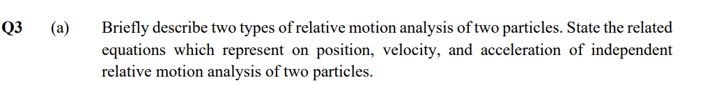 Q3
Briefly describe two types of relative motion analysis of two particles. State the related
equations which represent on position, velocity, and acceleration of independent
relative motion analysis of two particles.
(a)
