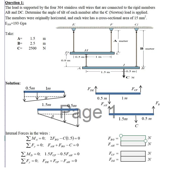 Question 1:
The load is supported by the four 304 stainless stell wires that are connected to the rigid members
AB and DC. Determine the angle of tilt of each member after the C (Newton) load is applied.
The members were originally horizontal, and each wire has a cross-sectional area of 15 mm².
E304=193 Gpa
E
Take:
A=
1.5
m
A meter
B=
2.5
m
B meter
C=
2500
N
1o.5 m
1 m
0.9 m
B
-0.5 m-
1.5 m
Solution:
0.5m
Im
FDE
CF
0.5 m
1 m
Fa
FAH
Fage
1.5m
0,5m
1.5m
0.5 m
C
Internal Forces in the wires :
N
EM, =0; 2FBG -C(1.5)=0
EF, = 0; FAH+F3G -C =0
FBG
F
AH
FCF
N
EM, = 0; 1.5FCF -0.5FH = 0
EF, = 0: FDE +FcF -FAH =0
FDE
N
%3D
||||
