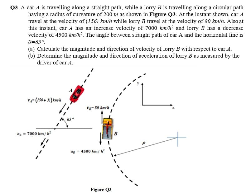 Q3 A car A is travelling along a straight path, while a lorry B is travelling along a circular path
having a radius of curvature of 200 m as shown in Figure Q3. At the instant shown, car A
travel at the velocity of (156) km/h while lorry B travel at the velocity of 80 km/h. Also at
this instant, car A has an increase velocity of 7000 km/h? and lorry B has a decrease
velocity of 4500 km/h?. The angle between straight path of car A and the horizontal line is
0=65°.
(a) Calculate the magnitude and direction of velocity of lorry B with respect to car A.
(b) Determine the magnitude and direction of acceleration of lorry B as measured by the
driver of car A.
A
vr (150+ X)km/h
vg- 80 km/h
a = 7000 km/ h?
B
ag = 4500 km/ h² |
Figure Q3
