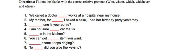 Directions: Fill out the blanks with the correct relative pronoun (Who, whom. which, whichever
and whose).
1. We called a doctor
2. My mother, for
3.
works at a hospital near my house.
I baked a cake, had her birthday party yesterday.
one is your purse?
4. I am not sure
is in the kitchen?
car that is.
5.
6. You can get
item you want.
phone keeps ringing?
did you give the keys to?
7.
8. To
