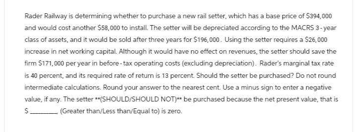 Rader Railway is determining whether to purchase a new rail setter, which has a base price of $394,000
and would cost another $58,000 to install. The setter will be depreciated according to the MACRS 3-year
class of assets, and it would be sold after three years for $196,000. Using the setter requires a $26,000
increase in net working capital. Although it would have no effect on revenues, the setter should save the
firm $171,000 per year in before-tax operating costs (excluding depreciation). Rader's marginal tax rate
is 40 percent, and its required rate of return is 13 percent. Should the setter be purchased? Do not round
intermediate calculations. Round your answer to the nearest cent. Use a minus sign to enter a negative
value, if any. The setter **(SHOULD/SHOULD NOT)** be purchased because the net present value, that is
(Greater than/Less than/Equal to) is zero.
$