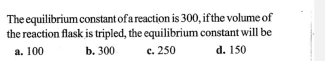 The equilibrium constant of a reaction is 300, if the volume of
the reaction flask is tripled, the equilibrium constant will be
a. 100
b. 300
c. 250
d. 150