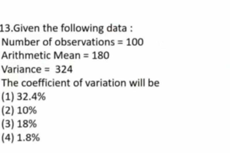 13.Given the following data:
Number of observations = 100
Arithmetic Mean = 180
Variance = 324
The coefficient of variation will be
(1) 32.4%
(2) 10%
(3) 18%
(4) 1.8%