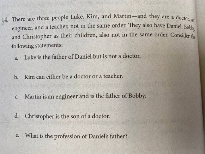 engineer, and a teacher, not in the same order. They also have Daniel, Bobby,
14. There are three people Luke, Kim, and Martin-and they are a
engineer, and a teacher, not in the same order. They also have Daniel, Bob
and Christopher as their children, also not in the same order. Consider the
doctor, an
following statements:
a. Luke is the father of Daniel but is not a doctor.
b.
Kim can either be a doctor or a teacher.
C.
Martin is an engineer and is the father of Bobby.
d. Christopher is the son of a doctor.
e. What is the profession of Daniel's father?
