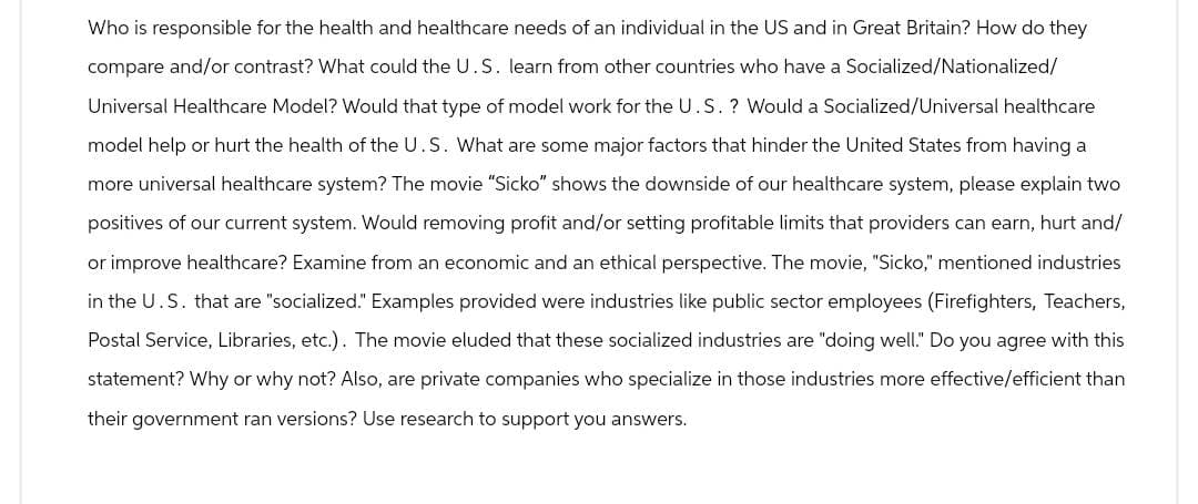 Who is responsible for the health and healthcare needs of an individual in the US and in Great Britain? How do they
compare and/or contrast? What could the U.S. learn from other countries who have a Socialized/Nationalized/
Universal Healthcare Model? Would that type of model work for the U.S.? Would a Socialized/Universal healthcare
model help or hurt the health of the U.S. What are some major factors that hinder the United States from having a
more universal healthcare system? The movie "Sicko" shows the downside of our healthcare system, please explain two
positives of our current system. Would removing profit and/or setting profitable limits that providers can earn, hurt and/
or improve healthcare? Examine from an economic and an ethical perspective. The movie, "Sicko," mentioned industries
in the U.S. that are "socialized." Examples provided were industries like public sector employees (Firefighters, Teachers,
Postal Service, Libraries, etc.). The movie eluded that these socialized industries are "doing well." Do you agree with this
statement? Why or why not? Also, are private companies who specialize in those industries more effective/efficient than
their government ran versions? Use research to support you answers.