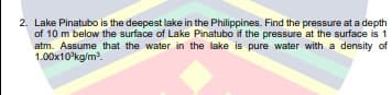 2. Lake Pinatubo is the deepest lake in the Philippines. Find the pressure at a depth
of 10 m below the surface of Lake Pinatubo if the pressure at the surface is 1
atm. Assume that the water in the lake is pure water with a density of
1.00x10°kg/m.
