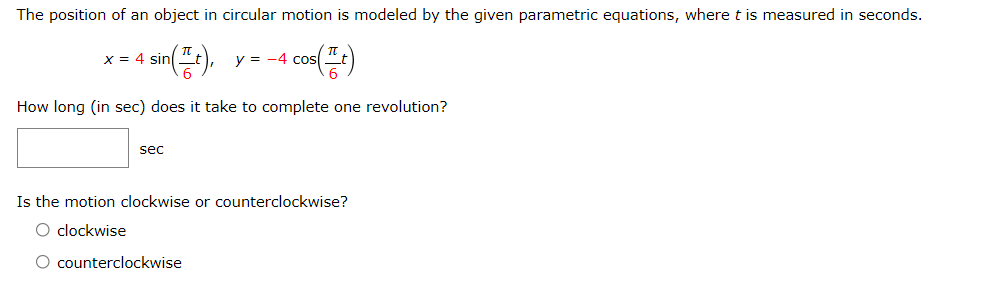 The position of an object in circular motion is modeled by the given parametric equations, where t is measured in seconds.
X = 4 sin
y = -4 cos
How long (in sec) does it take to complete one revolution?
sec
Is the motion clockwise or counterclockwise?
O clockwise
O counterclockwise
