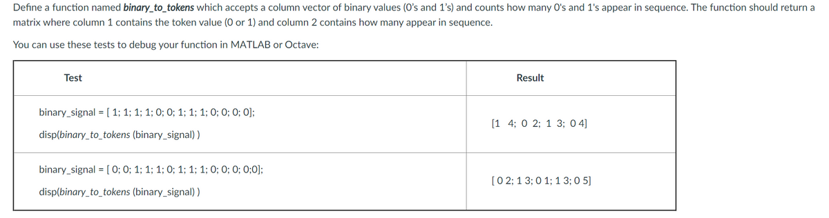 Define a function named binary_to_tokens which accepts a column vector of binary values (O's and 1's) and counts how many O's and 1's appear in sequence. The function should return a
matrix where column 1 contains the token value (0 or 1) and column 2 contains how many appear in sequence.
You can use these tests to debug your function in MATLAB or Octave:
Test
Result
binary_signal = [ 1; 1; 1; 1; 0; 0; 1; 1; 1; O; 0; 0; O];
[1 4; 0 2; 1 3; 0 4]
disp(binary_to_tokens (binary_signal) )
binary_signal = [ 0; 0; 1; 1; 1; 0; 1; 1; 1; 0; 0; 0; 0;0];
[0 2; 1 3; 0 1; 1 3; 0 5]
disp(binary_to_tokens (binary_signal) )
