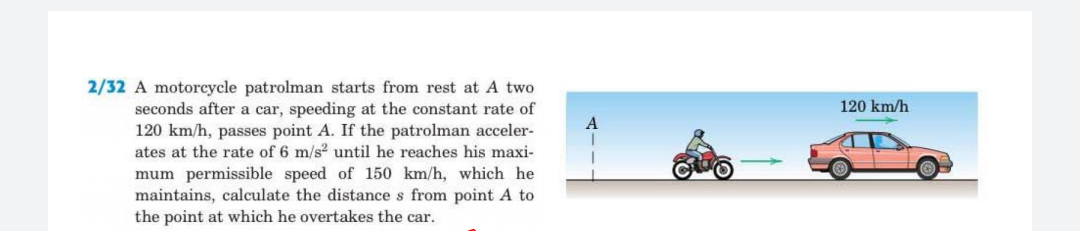 2/32 A motorcycle patrolman starts from rest at A two
seconds after a car, speeding at the constant rate of
120 km/h, passes point A. If the patrolman acceler-
ates at the rate of 6 m/s2 until he reaches his maxi-
120 km/h
mum permissible speed of 150 km/h, which he
maintains, calculate the distance s from point A to
the point at which he overtakes the car.
