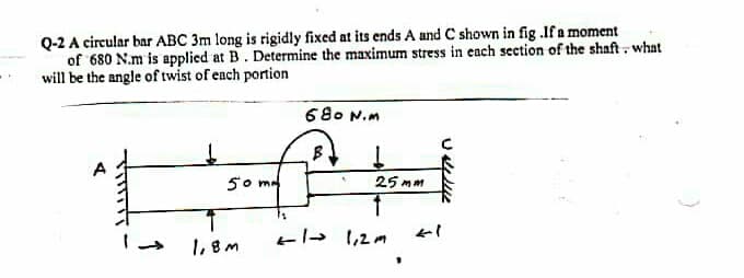 Q-2 A circular bar ABC 3m long is rigidly fixed at its ends A and C shown in fig .If a moment
of 680 N.m is applied at B. Determine the maximum stress in each seetion of the shaft. what
will be the angle of twist of each portion
680 N.m
50 m
25 mm
1,8M
